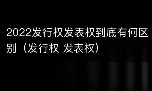 2022发行权发表权到底有何区别（发行权 发表权）