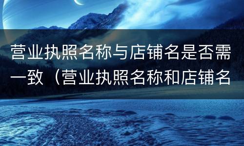 营业执照名称与店铺名是否需一致（营业执照名称和店铺名称要一致吗）