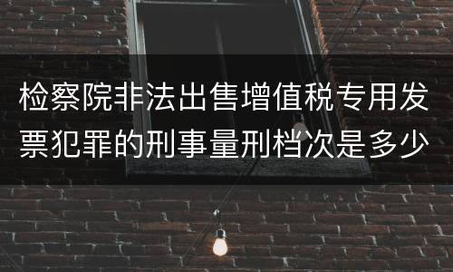 检察院非法出售增值税专用发票犯罪的刑事量刑档次是多少