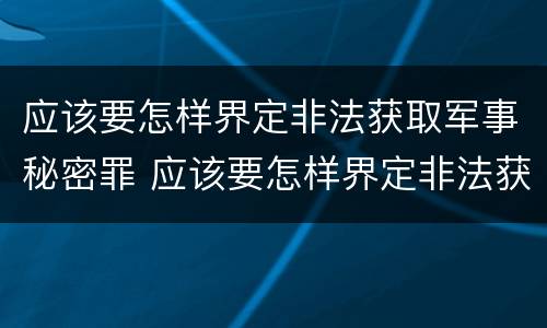 应该要怎样界定非法获取军事秘密罪 应该要怎样界定非法获取军事秘密罪