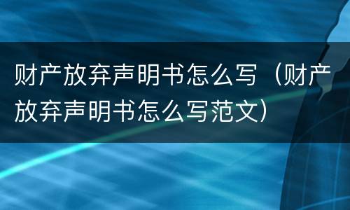 财产放弃声明书怎么写（财产放弃声明书怎么写范文）