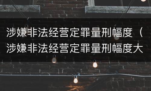 涉嫌非法经营定罪量刑幅度（涉嫌非法经营定罪量刑幅度大吗）