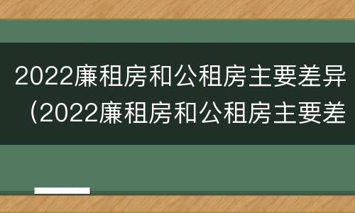 2022廉租房和公租房主要差异（2022廉租房和公租房主要差异是什么）