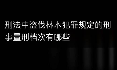 刑法中盗伐林木犯罪规定的刑事量刑档次有哪些