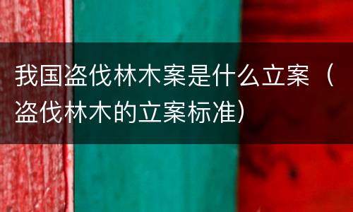我国盗伐林木案是什么立案（盗伐林木的立案标准）