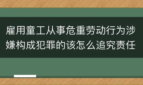 雇用童工从事危重劳动行为涉嫌构成犯罪的该怎么追究责任