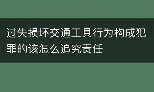 过失损坏交通工具行为构成犯罪的该怎么追究责任