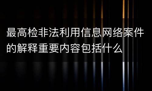 最高检非法利用信息网络案件的解释重要内容包括什么