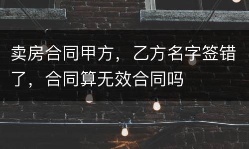 卖房合同甲方，乙方名字签错了，合同算无效合同吗