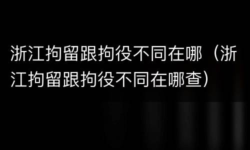 浙江拘留跟拘役不同在哪（浙江拘留跟拘役不同在哪查）