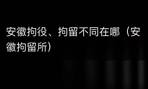 安徽拘役、拘留不同在哪（安徽拘留所）