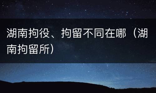 湖南拘役、拘留不同在哪（湖南拘留所）