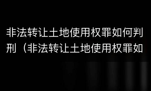 非法转让土地使用权罪如何判刑（非法转让土地使用权罪如何判刑的）