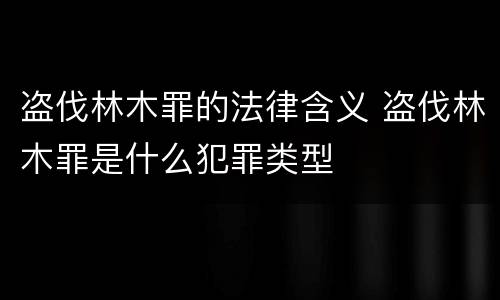 盗伐林木罪的法律含义 盗伐林木罪是什么犯罪类型