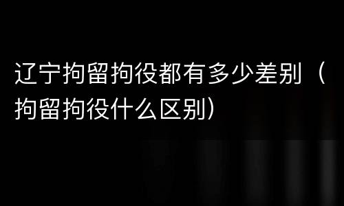 辽宁拘留拘役都有多少差别（拘留拘役什么区别）