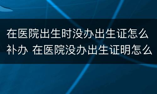 在医院出生时没办出生证怎么补办 在医院没办出生证明怎么办