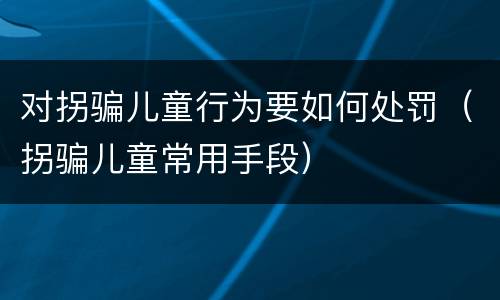 对拐骗儿童行为要如何处罚（拐骗儿童常用手段）