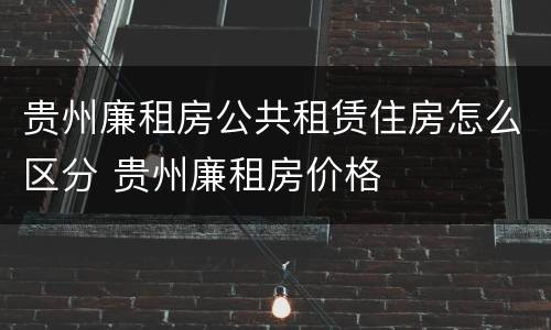 贵州廉租房公共租赁住房怎么区分 贵州廉租房价格