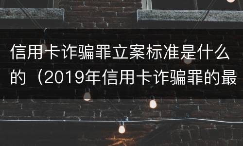 信用卡诈骗罪立案标准是什么的（2019年信用卡诈骗罪的最新立案标准）