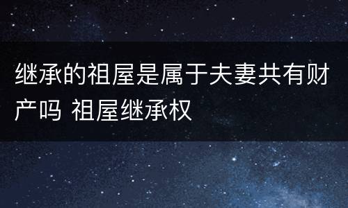 继承的祖屋是属于夫妻共有财产吗 祖屋继承权