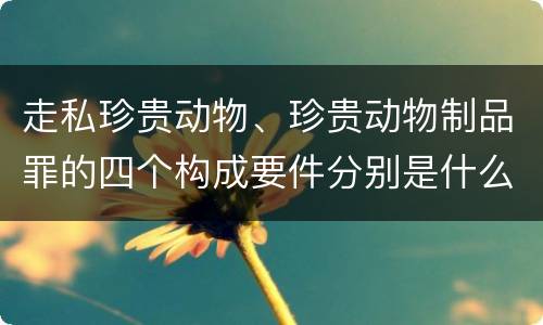 走私珍贵动物、珍贵动物制品罪的四个构成要件分别是什么