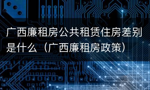 广西廉租房公共租赁住房差别是什么（广西廉租房政策）