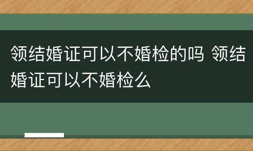领结婚证可以不婚检的吗 领结婚证可以不婚检么
