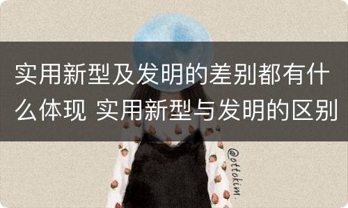 实用新型及发明的差别都有什么体现 实用新型与发明的区别有哪些