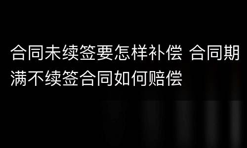 合同未续签要怎样补偿 合同期满不续签合同如何赔偿