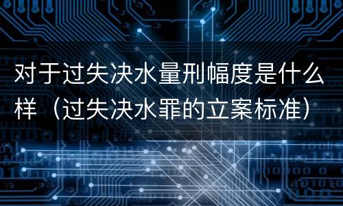 对于过失决水量刑幅度是什么样（过失决水罪的立案标准）
