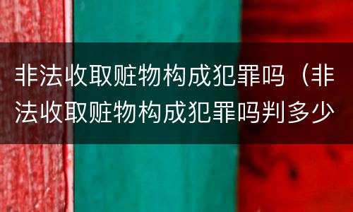 非法收取赃物构成犯罪吗（非法收取赃物构成犯罪吗判多少年）