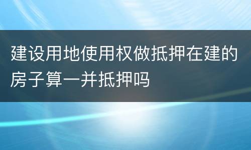 建设用地使用权做抵押在建的房子算一并抵押吗