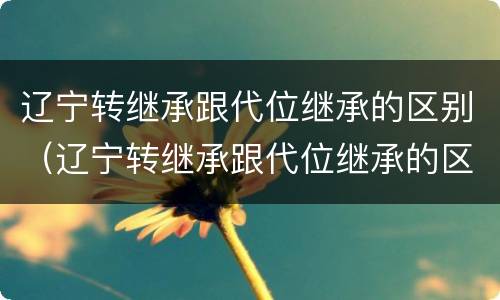 辽宁转继承跟代位继承的区别（辽宁转继承跟代位继承的区别是什么）