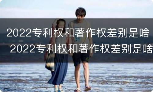2022专利权和著作权差别是啥 2022专利权和著作权差别是啥呢