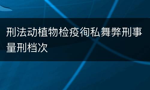 刑法动植物检疫徇私舞弊刑事量刑档次
