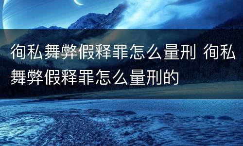 徇私舞弊假释罪怎么量刑 徇私舞弊假释罪怎么量刑的