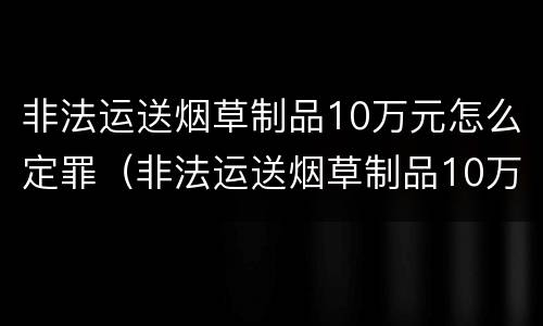 非法运送烟草制品10万元怎么定罪（非法运送烟草制品10万元怎么定罪量刑标准）