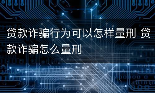 贷款诈骗行为可以怎样量刑 贷款诈骗怎么量刑