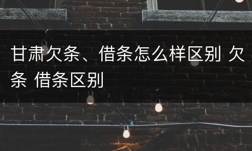 甘肃欠条、借条怎么样区别 欠条 借条区别