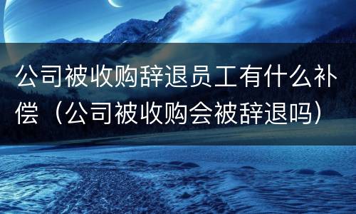 公司被收购辞退员工有什么补偿（公司被收购会被辞退吗）