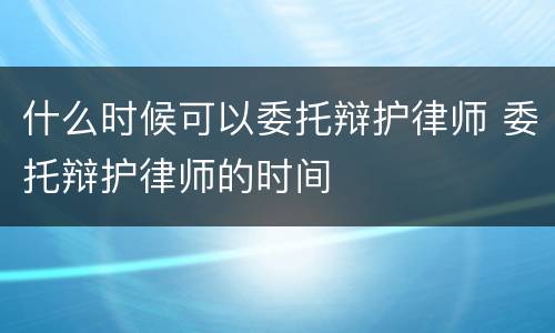 什么时候可以委托辩护律师 委托辩护律师的时间