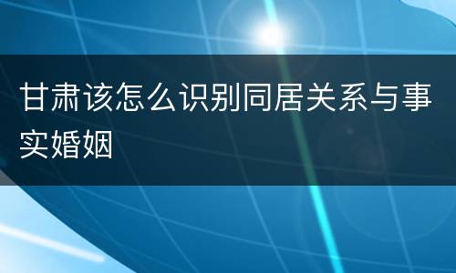 甘肃该怎么识别同居关系与事实婚姻