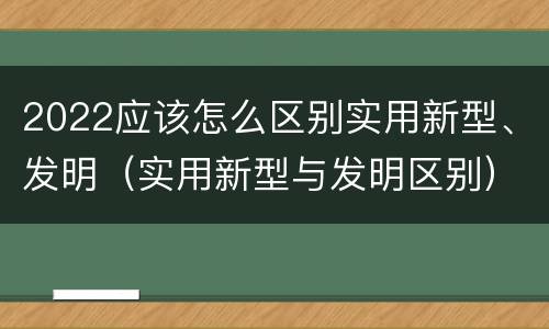 2022应该怎么区别实用新型、发明（实用新型与发明区别）