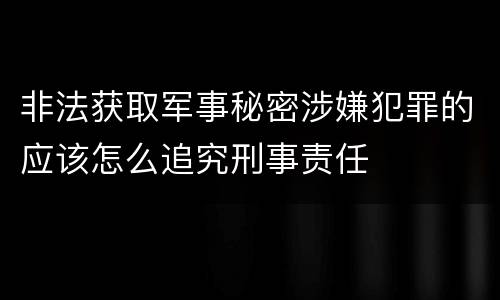 非法获取军事秘密涉嫌犯罪的应该怎么追究刑事责任