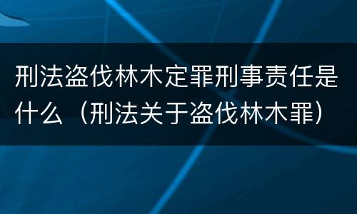 刑法盗伐林木定罪刑事责任是什么（刑法关于盗伐林木罪）