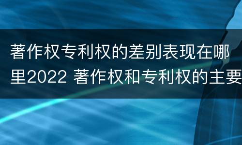 著作权专利权的差别表现在哪里2022 著作权和专利权的主要区别