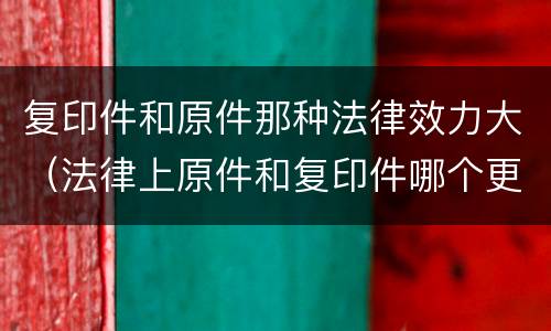 复印件和原件那种法律效力大（法律上原件和复印件哪个更有用）