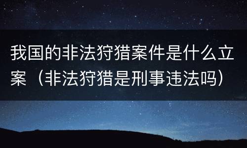 我国的非法狩猎案件是什么立案（非法狩猎是刑事违法吗）