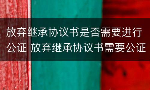 放弃继承协议书是否需要进行公证 放弃继承协议书需要公证吗