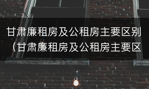 甘肃廉租房及公租房主要区别(甘肃廉租房及公租房主要区别是什么)